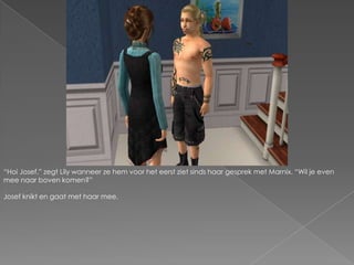 “Hoi Josef.” zegt Lily wanneer ze hem voor het eerst ziet sinds haar gesprek met Marnix. “Wil je even mee naar boven komen?”Josef knikt en gaat met haar mee.