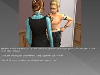 Eenmaal in haar kamer houdt Lily haar blik vooral op de muur en vloer gericht, voor het eerst in haar leven echt verlegen.“Oké, er is duidelijk iets aan de hand.” zegt Josef dan ook. “Vertel.”“Nou, ik wil je iets vertellen, maar ik weet niet zo goed hoe.”