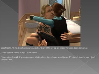 Josef lacht. “Ik had niet anders verwacht.” Dan tilt hij Lily op en draait hij haar door de kamer.“Gek! Zet me neer!” roept Lily lachend.“Noem je mij gek? Jij was degene met de alternatieve toga, weet je nog?” plaagt Josef, maar hij zet Lily wel neer.