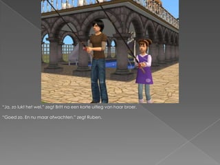 “Ja, zo lukt het wel.” zegt Britt na een korte uitleg van haar broer.“Goed zo. En nu maar afwachten.” zegt Ruben.