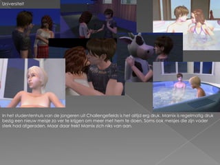 UniversiteitIn het studentenhuis van de jongeren uit Challengefields is het altijd erg druk. Marnix is regelmatig druk bezig een nieuw meisje zo ver te krijgen om meer met hem te doen. Soms ook meisjes die zijn vader sterk had afgeraden. Maar daar trekt Marnix zich niks van aan.