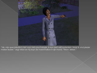 “Hé, mijn specialisatie is niet voor niets psychologie. Ik kan best wel nadenken. Maar ik vind plezier maken leuker.” zegt Milan en hij stopt de marshmallow in zijn mond. “Hmm, lekker.”