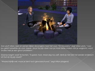 Dan ploft Milan neer en samen kijken de jongens naar het vuur. “O, trouwens,” zegt Milan plots, “voor jou geldt hetzelfde als voor Jasper. Als je Lily pijn doet, kan je maar beter maken dat je wegkomt, want anders heb je een groot probleem.”Daarop begint Josef te lachen. “Is goed, hoor. Maar zeg nou zelf, denk je niet dat het eerder andersom is? Dat zij mij pijn doet?”“Waarschijnlijk wel, maar je bent toch gewaarschuwd.” zegt Milan plagend.