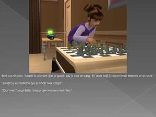 Britt zucht ook. “Maar ik wil niet dat je gaat. Lily is ook al weg. En dan blijf ik alleen met mama en papa.”“Lindsay en William zijn er toch ook nog?”“Dat wel.” zegt Britt. “Maar die wonen niet hier.”