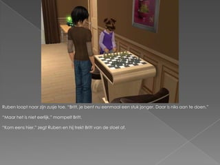 Ruben loopt naar zijn zusje toe. “Britt, je bent nu eenmaal een stuk jonger. Daar is niks aan te doen.”“Maar het is niet eerlijk.” mompelt Britt.“Kom eens hier.” zegt Ruben en hij trekt Britt van de stoel af.
