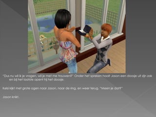 “Dus nu wil ik je vragen, wil je met me trouwen?” Onder het spreken haalt Jason een doosje uit zijn zak
    en bij het laatste opent hij het doosje.

Kelsi kijkt met grote ogen naar Jason, naar de ring, en weer terug. “Meen je dat?”

Jason knikt.
 