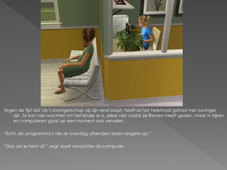 Tegen de tijd dat Lily‟s zwangerschap op zijn eind loopt, heeft ze het helemaal gehad met zwanger
    zijn. Ze kan niet wachten tot het kindje er is, zeker niet nadat ze Romeo heeft gezien, maar tv kijken
    en computeren gaat op een moment ook vervelen.

“Echt, de programma‟s die ze overdag uitzenden slaan nergens op.”

“Dan zet je hem uit.” zegt Josef vanachter de computer.
 