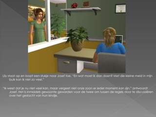 Lily staat op en loopt een stukje naar Josef toe. “En wat moet ik dan doen? Met die kleine meid in mijn
      buik kan ik niet zo veel.”

“Ik weet dat je nu niet veel kan, maar vergeet niet onze zoon er ieder moment kan zijn.” antwoordt
     Josef. Het is inmiddels gewoonte geworden voor de twee om tussen de regels door te discussiëren
     over het geslacht van hun kindje.
 