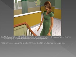 Hoofdschuddend loopt Lily de babykamer in. Het huis is wat verbouwd, waardoor Lily en Josef nu
    boven slapen en de babykamer is in hun oude slaapkamer.

„Ik kan niet meer wachten tot je er bent, kleintje.‟ denkt Lily terwijl ze naar het wiegje kijkt.
 