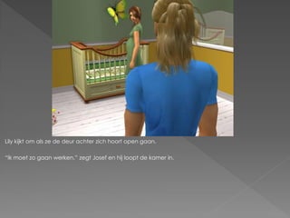 Lily kijkt om als ze de deur achter zich hoort open gaan.

“Ik moet zo gaan werken.” zegt Josef en hij loopt de kamer in.
 