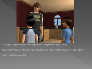 “Zo jongens, hebben jullie er een beetje zin in?” vraagt Marnix na het ontbijt.

Beide knullen knikken enthousiast. “Ja, natuurlijk.” zegt Jairo en hij kijkt naar zijn broertje. “Toch?”

“Jup!” voegt Tyler eraan toe.
 
