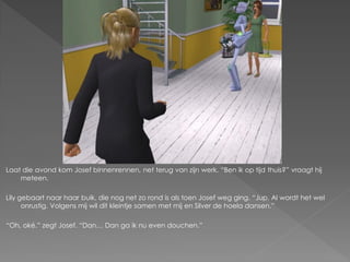 Laat die avond kom Josef binnenrennen, net terug van zijn werk. “Ben ik op tijd thuis?” vraagt hij
    meteen.

Lily gebaart naar haar buik, die nog net zo rond is als toen Josef weg ging. “Jup. Al wordt het wel
      onrustig. Volgens mij wil dit kleintje samen met mij en Silver de hoela dansen.”

“Oh, oké.” zegt Josef. “Dan… Dan ga ik nu even douchen.”
 