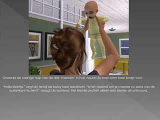 Ondanks de weinige hulp van de drie „mannen‟ in huis, houdt Lily even later haar kindje vast.

“Hallo kleintje.” zegt Lily terwijl de baby haar aanstaart. “Is het vreemd om je moeder nu eens van de
    buitenkant te zien?” vraagt Lily lachend. Het kleintje pruttelt alleen een beetje als antwoord.
 