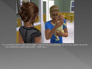 “Ja, onze kleine Ruby is een mooi meisje.” zegt Lily met een gelukkige blik op haar gezicht als ze ziet
     hoe Josef Ruby voorzichtig knuffelt. “Heel mooi…”
 