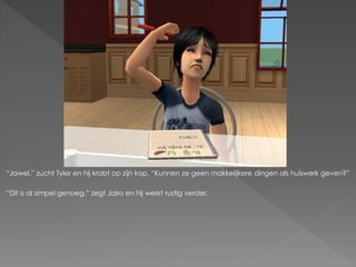 “Jawel.” zucht Tyler en hij krabt op zijn kop. “Kunnen ze geen makkelijkere dingen als huiswerk geven?”

“Dit is al simpel genoeg.” zegt Jairo en hij werkt rustig verder.
 