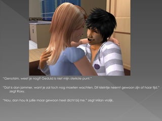 “Genotsim, weet je nog? Geduld is niet mijn sterkste punt.”

“Dat is dan jammer, want je zal toch nog moeten wachten. Dit kleintje neemt gewoon zijn of haar tijd.”
    zegt Roxy.

“Nou, dan hou ik jullie maar gewoon heel dicht bij me.” zegt Milan vrolijk.
 