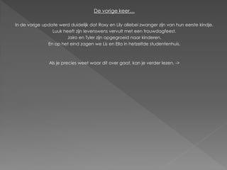 De vorige keer…

In de vorige update werd duidelijk dat Roxy en Lily allebei zwanger zijn van hun eerste kindje.
                 Luuk heeft zijn levenswens vervult met een trouwdagfeest.
                       Jairo en Tyler zijn opgegroeid naar kinderen.
               En op het eind zagen we Lis en Ella in hetzelfde studentenhuis.



                Als je precies weet waar dit over gaat, kan je verder lezen. ->
 