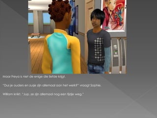 Maar Freya is niet de enige die liefde krijgt.

“Dus je ouders en zusje zijn allemaal aan het werk?” vraagt Sophie.

William knikt. “Jup, ze zijn allemaal nog een tijdje weg.”
 