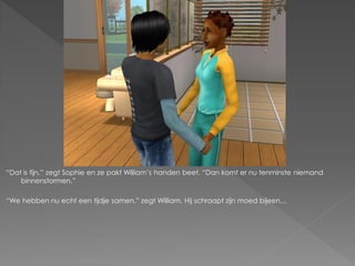 “Dat is fijn.” zegt Sophie en ze pakt William‟s handen beet. “Dan komt er nu tenminste niemand
    binnenstormen.”

“We hebben nu echt een tijdje samen.” zegt William. Hij schraapt zijn moed bijeen…
 