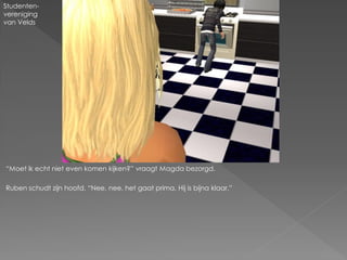 Studenten-
vereniging
van Velds




“Moet ik echt niet even komen kijken?” vraagt Magda bezorgd.

Ruben schudt zijn hoofd. “Nee, nee, het gaat prima. Hij is bijna klaar.”
 