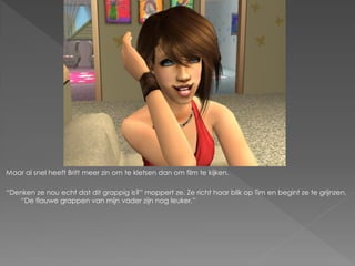 Maar al snel heeft Britt meer zin om te kletsen dan om film te kijken.

“Denken ze nou echt dat dit grappig is?” moppert ze. Ze richt haar blik op Tim en begint ze te grijnzen.
   “De flauwe grappen van mijn vader zijn nog leuker.”
 