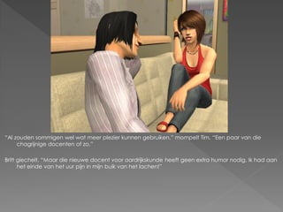 “Al zouden sommigen wel wat meer plezier kunnen gebruiken.” mompelt Tim. “Een paar van die
     chagrijnige docenten of zo.”

Britt giechelt. “Maar die nieuwe docent voor aardrijkskunde heeft geen extra humor nodig. Ik had aan
      het einde van het uur pijn in mijn buik van het lachen!”
 