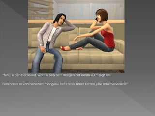 “Nou, ik ben benieuwd, want ik heb hem morgen het eerste uur.” zegt Tim.

Dan horen ze van beneden; “Jongelui, het eten is klaar! Komen jullie naar beneden!?”
 