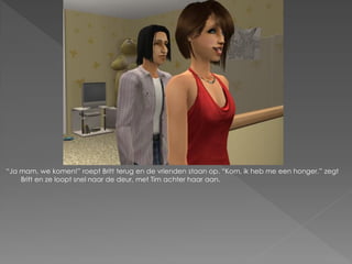 “Ja mam, we komen!” roept Britt terug en de vrienden staan op. “Kom, ik heb me een honger.” zegt
    Britt en ze loopt snel naar de deur, met Tim achter haar aan.
 