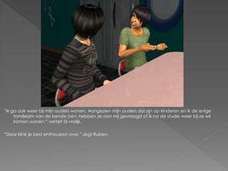 “Ik ga ook weer bij mijn ouders wonen. Aangezien mijn ouders dol zijn op kinderen en ik de enige
     familiesim van de bende ben, hebben ze aan mij gevraagd of ik na de studie weer bij ze wil
     komen wonen.” vertelt Sil vrolijk.

“Daar klink je best enthousiast over.” zegt Ruben.
 