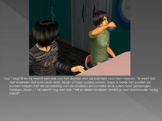 “Jup.” zegt Sil en hij neemt een slok van het drankje wat de barmeid voor hem neerzet. “Ik weet dat
    niet iedereen dat even leuk vindt, bij zijn of haar ouders wonen, maar ik bekijk het positief. Ze
    kunnen helpen met de opvoeding van de kinderen en Lonneke en ik zullen nooit geldzorgen
    hebben. Maar…” Hij neemt nog een slok. “Wil je alleen kinderen omdat je een stamhouder nodig
    hebt?”
 
