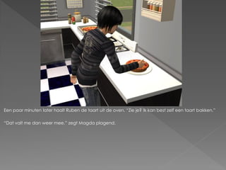 Een paar minuten later haalt Ruben de taart uit de oven. “Zie je? Ik kan best zelf een taart bakken.”

“Dat valt me dan weer mee.” zegt Magda plagend.
 