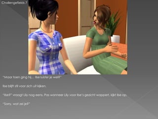 Challengefields 7




“Maar toen ging hij… Ilse luister je wel?”

Ilse blijft stil voor zich uit kijken.

“Ilse?” vraagt Lily nog eens. Pas wanneer Lily voor Ilse‟s gezicht wappert, kijkt Ilse op.

“Sorry, wat zei je?”
 