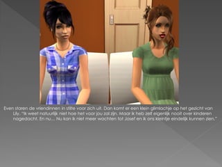 Even staren de vriendinnen in stilte voor zich uit. Dan komt er een klein glimlachje op het gezicht van
    Lily. “Ik weet natuurlijk niet hoe het voor jou zal zijn. Maar ik heb zelf eigenlijk nooit over kinderen
    nagedacht. En nu… Nu kan ik niet meer wachten tot Josef en ik ons kleintje eindelijk kunnen zien.”
 