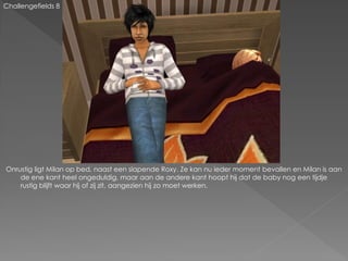 Challengefields 8




Onrustig ligt Milan op bed, naast een slapende Roxy. Ze kan nu ieder moment bevallen en Milan is aan
    de ene kant heel ongeduldig, maar aan de andere kant hoopt hij dat de baby nog een tijdje
    rustig blijft waar hij of zij zit, aangezien hij zo moet werken.
 