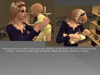 “Wat ben je mooi. De ogen van je papa, mijn huidskleur, en het bruine haar van je overgrootmoeder
   Christine.” zegt Roxy zachtjes tegen het kleintje. Stilletjes telt ze alle vingertjes en teentjes.
 