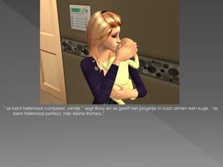 “Je bent helemaal compleet, ventje.” zegt Roxy en ze geeft het jongetje in haar armen een kusje. “Je
    bent helemaal perfect, mijn kleine Romeo.”
 