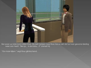 Een paar uur later komt Milan thuis. Hij snelt meteen naar Roxy toe en ziet dat ze haar gewone kleding
    weer aan heeft. “Ben je… Is de baby…?” stamelt hij.

“Ga maar kijken.” zegt Roxy glimlachend.
 