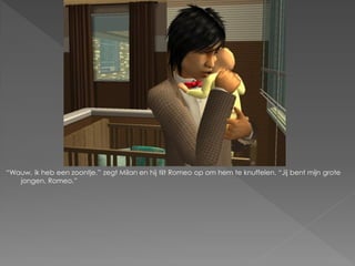 “Wauw, ik heb een zoontje.” zegt Milan en hij tilt Romeo op om hem te knuffelen. “Jij bent mijn grote
   jongen, Romeo.”
 