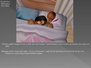 Studenten-
vereniging
van Velds




“Komen jullie? Magda is het ontbijt aan het maken.” klinkt Ruben‟s stem buiten de kamer van Jason en
   Kelsi.

Slaperig opent Jason zijn ogen. “Ja, ja, we komen.” zegt hij luid genoeg om hoorbaar te zijn voor
    Ruben en voorzichtig maakt hij Kelsi wakker.
 