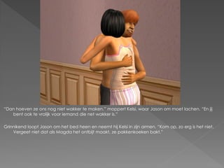 “Dan hoeven ze ons nog niet wakker te maken.” moppert Kelsi, waar Jason om moet lachen. “En jij
   bent ook te vrolijk voor iemand die net wakker is.”

Grinnikend loopt Jason om het bed heen en neemt hij Kelsi in zijn armen. “Kom op, zo erg is het niet.
    Vergeet niet dat als Magda het ontbijt maakt, ze pakkenkoeken bakt.”
 