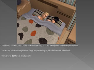 Wanneer Jasper in bed kruipt, kijkt Ilse slaperig op. “En, heb je die promotie gekregen?”

“Natuurlijk, wat dacht je dan?” zegt Jasper terwijl hij zijn arm om Ilse heenslaat.

“Ik wist wel dat het je zou lukken.”
 