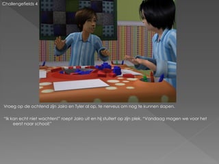 Challengefields 4




Vroeg op de ochtend zijn Jairo en Tyler al op, te nerveus om nog te kunnen slapen.

“Ik kan echt niet wachten!” roept Jairo uit en hij stuitert op zijn plek. “Vandaag mogen we voor het
     eerst naar school!”
 