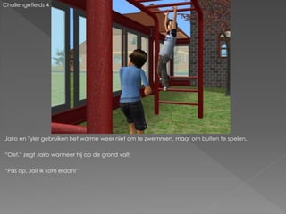 Challengefields 4




Jairo en Tyler gebruiken het warme weer niet om te zwemmen, maar om buiten te spelen.

“Oef.” zegt Jairo wanneer hij op de grond valt.

“Pas op, Jai! Ik kom eraan!”
 