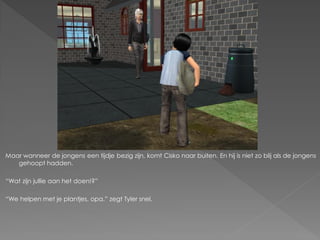 Maar wanneer de jongens een tijdje bezig zijn, komt Cisko naar buiten. En hij is niet zo blij als de jongens
   gehoopt hadden.

“Wat zijn jullie aan het doen!?”

“We helpen met je plantjes, opa.” zegt Tyler snel.
 