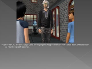 “Ophouden, nu meteen.” zegt Cisko en de jongens stoppen meteen met wat ze doen. Stilletjes lopen
   ze naar hun grootvader toe.
 