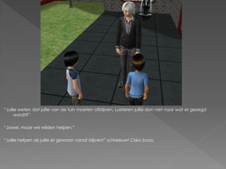 “Jullie weten dat jullie van de tuin moeten afblijven. Luisteren jullie dan niet naar wat er gezegd
      wordt?”

“Jawel, maar we wilden helpen.”

“Jullie helpen als jullie er gewoon vanaf blijven!” schreeuwt Cisko boos.
 