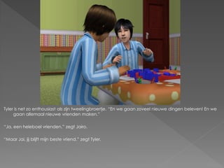 Tyler is net zo enthousiast als zijn tweelingbroertje. “En we gaan zoveel nieuwe dingen beleven! En we
     gaan allemaal nieuwe vrienden maken.”

“Ja, een heleboel vrienden.” zegt Jairo.

“Maar Jai, jij blijft mijn beste vriend.” zegt Tyler.
 