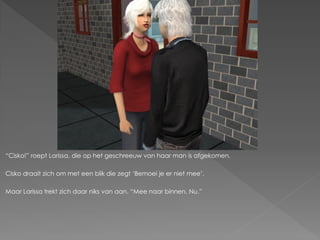 “Cisko!” roept Larissa, die op het geschreeuw van haar man is afgekomen.

Cisko draait zich om met een blik die zegt „Bemoei je er niet mee‟.

Maar Larissa trekt zich daar niks van aan. “Mee naar binnen. Nu.”
 