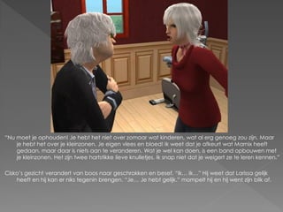 “Nu moet je ophouden! Je hebt het niet over zomaar wat kinderen, wat al erg genoeg zou zijn. Maar
    je hebt het over je kleinzonen. Je eigen vlees en bloed! Ik weet dat je afkeurt wat Marnix heeft
    gedaan, maar daar is niets aan te veranderen. Wat je wel kan doen, is een band opbouwen met
    je kleinzonen. Het zijn twee hartstikke lieve knulletjes. Ik snap niet dat je weigert ze te leren kennen.”

Cisko‟s gezicht verandert van boos naar geschrokken en besef. “Ik… Ik…” Hij weet dat Larissa gelijk
    heeft en hij kan er niks tegenin brengen. “Je… Je hebt gelijk.” mompelt hij en hij went zijn blik af.
 