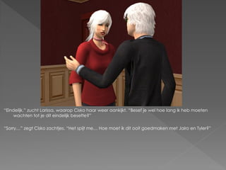 “Eindelijk.” zucht Larissa, waarop Cisko haar weer aankijkt. “Besef je wel hoe lang ik heb moeten
     wachten tot je dit eindelijk besefte?”

“Sorry…” zegt Cisko zachtjes. “Het spijt me… Hoe moet ik dit ooit goedmaken met Jairo en Tyler?”
 